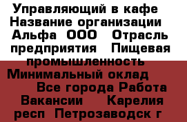 Управляющий в кафе › Название организации ­ Альфа, ООО › Отрасль предприятия ­ Пищевая промышленность › Минимальный оклад ­ 15 000 - Все города Работа » Вакансии   . Карелия респ.,Петрозаводск г.